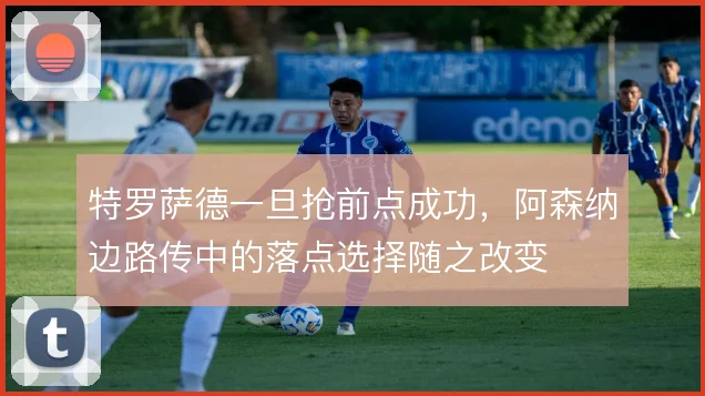 特罗萨德一旦抢前点成功,阿森纳边路传中的落点选择随之改变