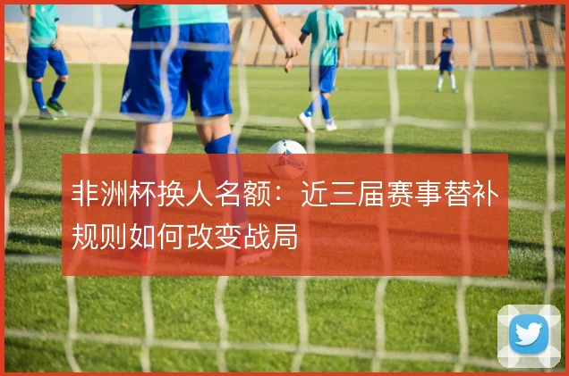 非洲杯换人名额：近三届赛事替补规则如何改变战局