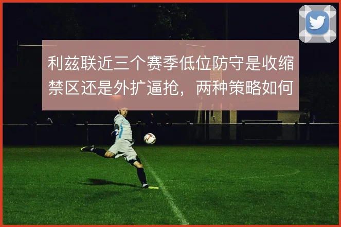 利兹联近三个赛季低位防守是收缩禁区还是外扩逼抢,两种策略如何取舍