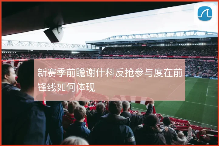 新赛季前瞻谢什科反抢参与度在前锋线如何体现