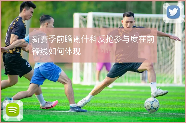 新赛季前瞻谢什科反抢参与度在前锋线如何体现