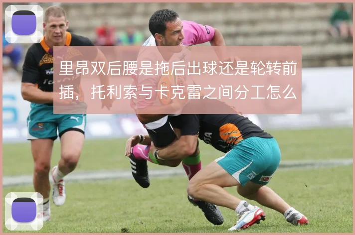 里昂双后腰是拖后出球还是轮转前插，托利索与卡克雷之间分工怎么摆