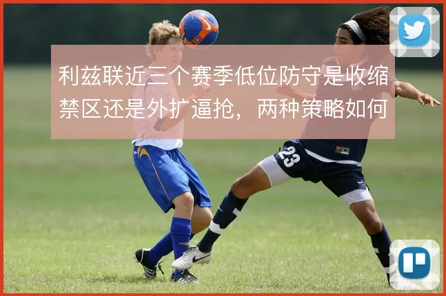 利兹联近三个赛季低位防守是收缩禁区还是外扩逼抢,两种策略如何取舍