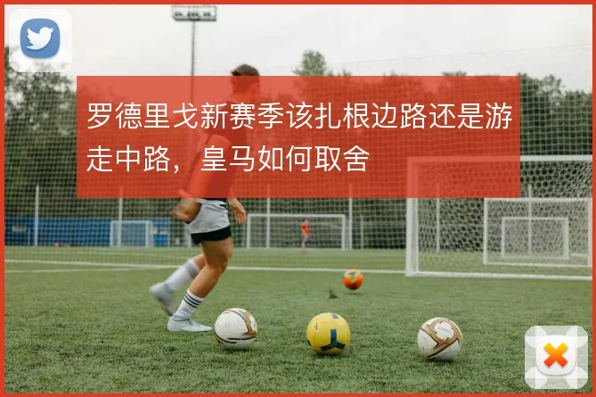 罗德里戈新赛季该扎根边路还是游走中路，皇马如何取舍