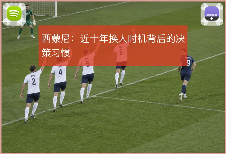 西蒙尼：近十年换人时机背后的决策习惯
