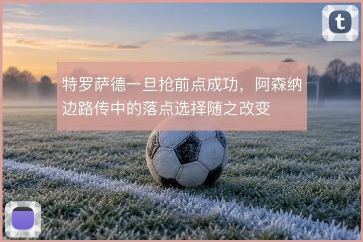 特罗萨德一旦抢前点成功,阿森纳边路传中的落点选择随之改变