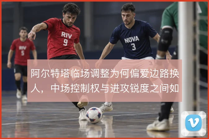 阿尔特塔临场调整为何偏爱边路换人，中场控制权与进攻锐度之间如何取舍