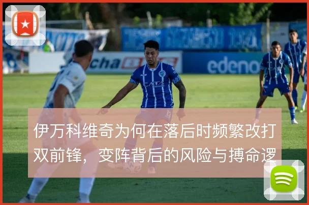 伊万科维奇为何在落后时频繁改打双前锋，变阵背后的风险与搏命逻辑