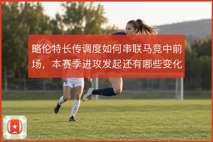 略伦特长传调度如何串联马竞中前场，本赛季进攻发起还有哪些变化