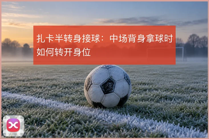 扎卡半转身接球：中场背身拿球时如何转开身位
