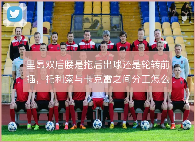 里昂双后腰是拖后出球还是轮转前插，托利索与卡克雷之间分工怎么摆