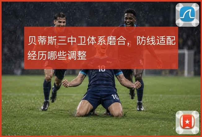 贝蒂斯三中卫体系磨合，防线适配经历哪些调整