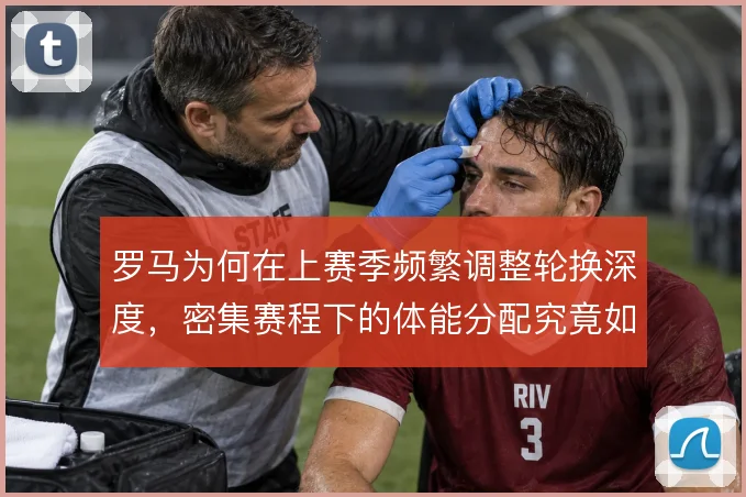 罗马为何在上赛季频繁调整轮换深度，密集赛程下的体能分配究竟如何取舍