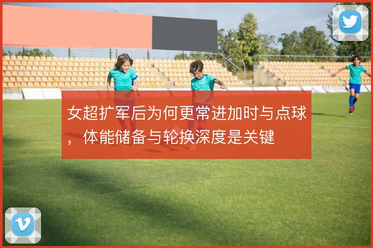 女超扩军后为何更常进加时与点球，体能储备与轮换深度是关键