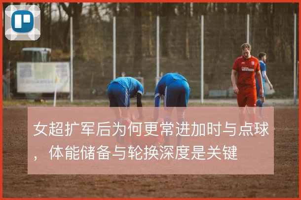 女超扩军后为何更常进加时与点球，体能储备与轮换深度是关键
