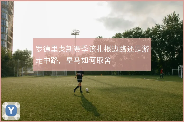 罗德里戈新赛季该扎根边路还是游走中路，皇马如何取舍