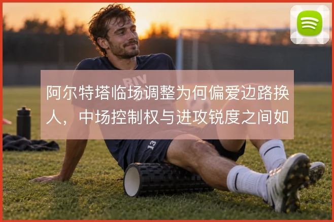 阿尔特塔临场调整为何偏爱边路换人，中场控制权与进攻锐度之间如何取舍