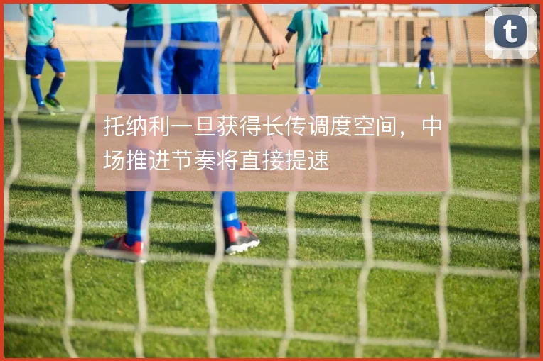 托纳利一旦获得长传调度空间，中场推进节奏将直接提速