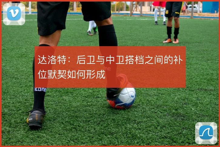 达洛特：后卫与中卫搭档之间的补位默契如何形成