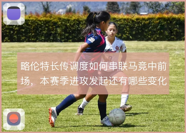 略伦特长传调度如何串联马竞中前场，本赛季进攻发起还有哪些变化