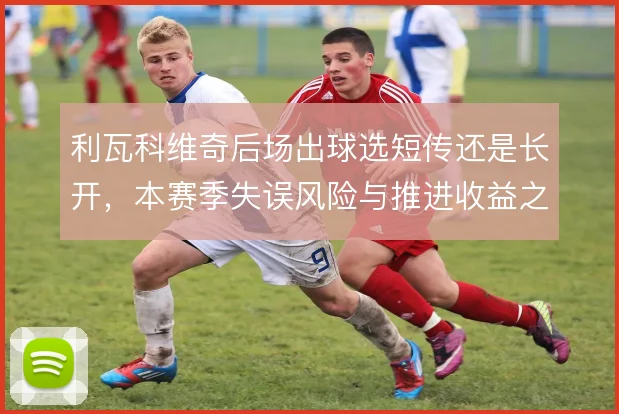 利瓦科维奇后场出球选短传还是长开，本赛季失误风险与推进收益之间的取舍