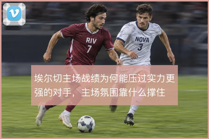 埃尔切主场战绩为何能压过实力更强的对手,主场氛围靠什么撑住